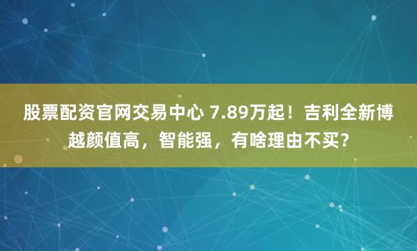 股票配资官网交易中心 7.89万起！吉利全新博越颜值高，智能强，有啥理由不买？