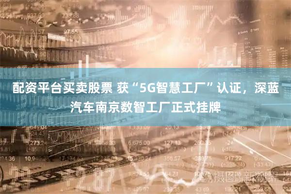 配资平台买卖股票 获“5G智慧工厂”认证，深蓝汽车南京数智工厂正式挂牌