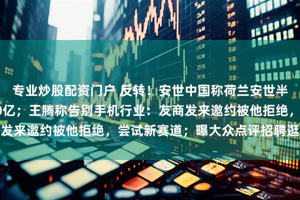 专业炒股配资门户 反转！安世中国称荷兰安世半导体目前欠付东莞厂10亿；王腾称告别手机行业：友商发来邀约被他拒绝，尝试新赛道；曝大众点评招聘逛街专家