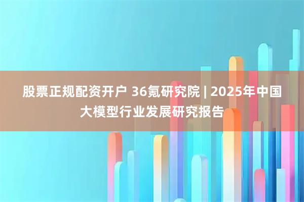 股票正规配资开户 36氪研究院 | 2025年中国大模型行业发展研究报告