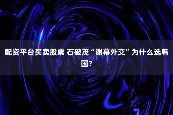配资平台买卖股票 石破茂“谢幕外交”为什么选韩国？