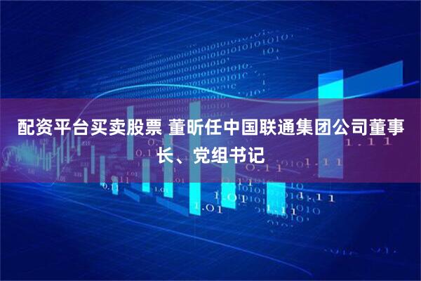 配资平台买卖股票 董昕任中国联通集团公司董事长、党组书记