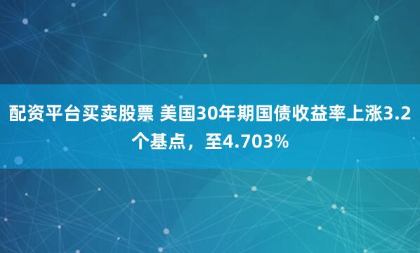 配资平台买卖股票 美国30年期国债收益率上涨3.2个基点，至4.703%