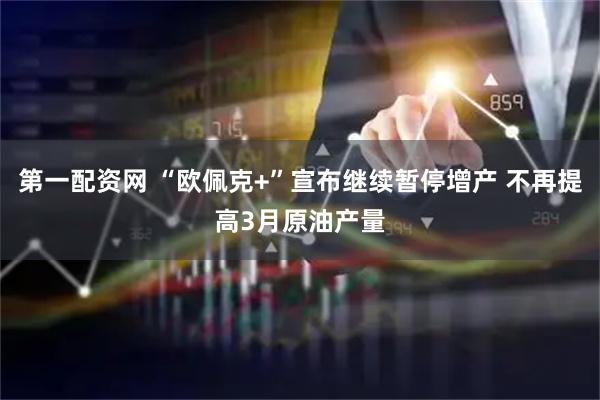 第一配资网 “欧佩克+”宣布继续暂停增产 不再提高3月原油产量