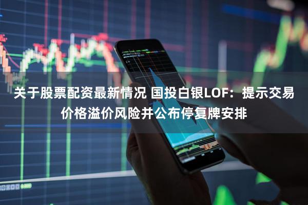 关于股票配资最新情况 国投白银LOF：提示交易价格溢价风险并公布停复牌安排