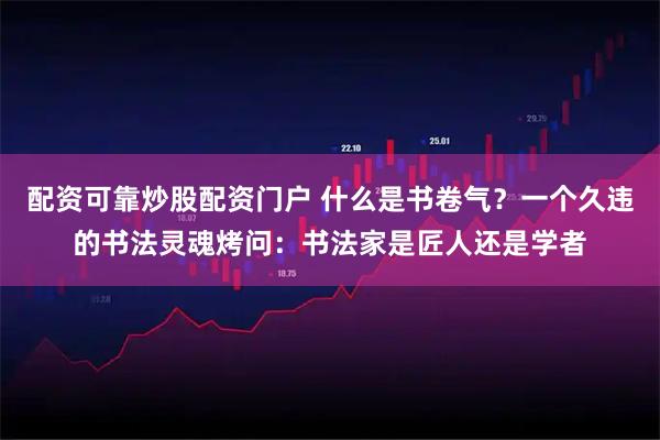 配资可靠炒股配资门户 什么是书卷气？一个久违的书法灵魂烤问：书法家是匠人还是学者