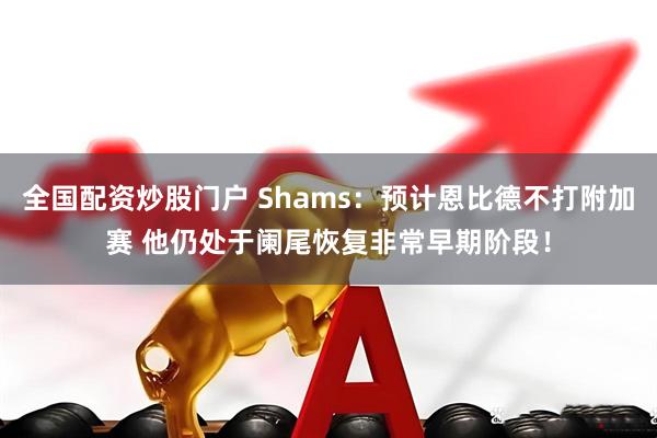 全国配资炒股门户 Shams：预计恩比德不打附加赛 他仍处于阑尾恢复非常早期阶段！